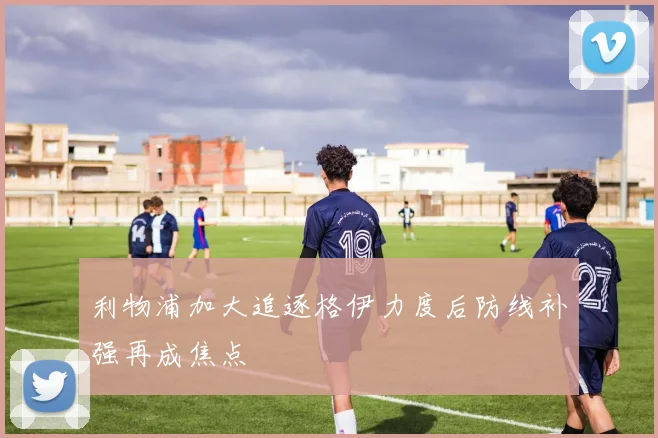 利物浦加大追逐格伊力度后防线补强再成焦点
