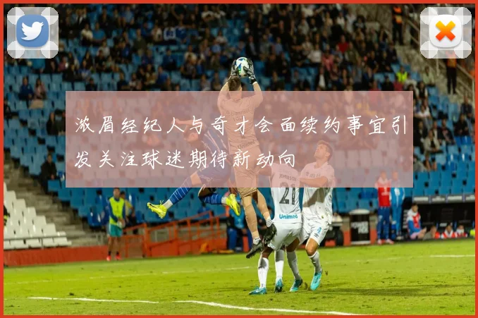 浓眉经纪人与奇才会面续约事宜引发关注球迷期待新动向