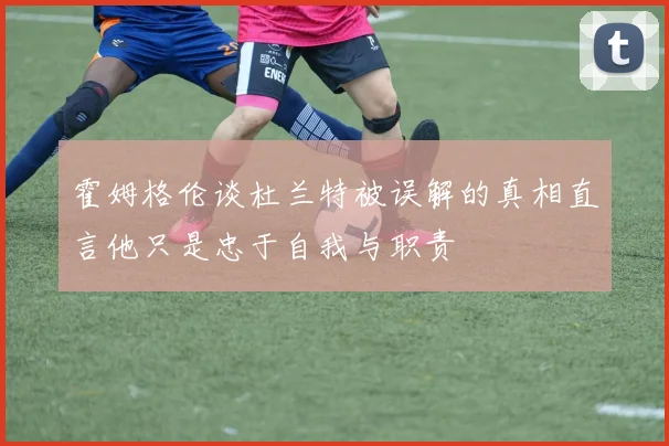 霍姆格伦谈杜兰特被误解的真相直言他只是忠于自我与职责