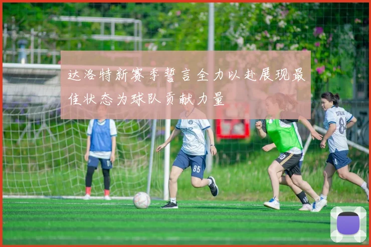 达洛特新赛季誓言全力以赴展现最佳状态为球队贡献力量