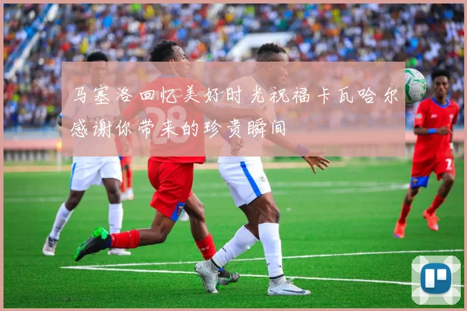 马塞洛回忆美好时光祝福卡瓦哈尔感谢你带来的珍贵瞬间