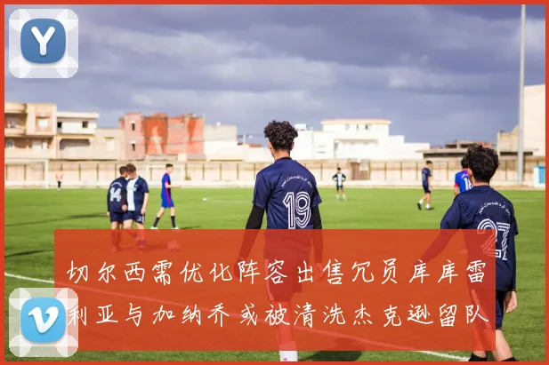 切尔西需优化阵容出售冗员库库雷利亚与加纳乔或被清洗杰克逊留队