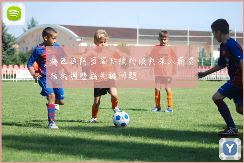 梅西迈阿密国际续约谈判深入薪资结构调整成关键问题