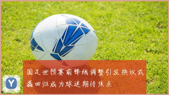 国足世预赛前锋线调整引发热议武磊回归成为球迷期待焦点