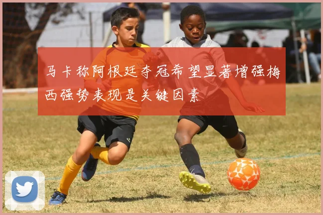 马卡称阿根廷夺冠希望显著增强梅西强势表现是关键因素