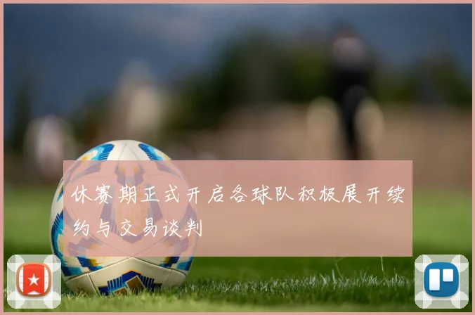休赛期正式开启各球队积极展开续约与交易谈判