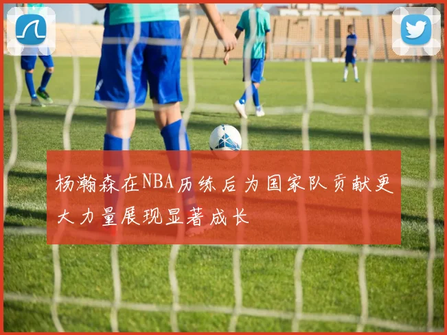 杨瀚森在NBA历练后为国家队贡献更大力量展现显著成长