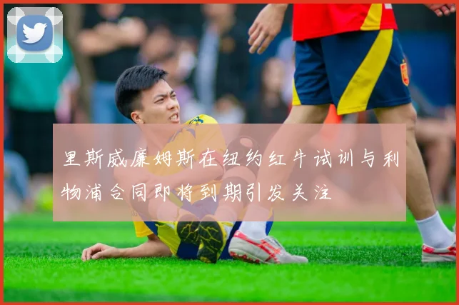 里斯威廉姆斯在纽约红牛试训与利物浦合同即将到期引发关注