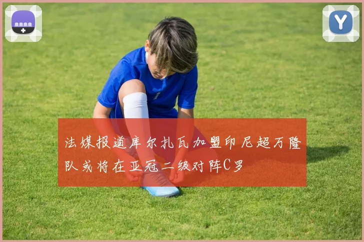 法媒报道库尔扎瓦加盟印尼超万隆队或将在亚冠二级对阵C罗