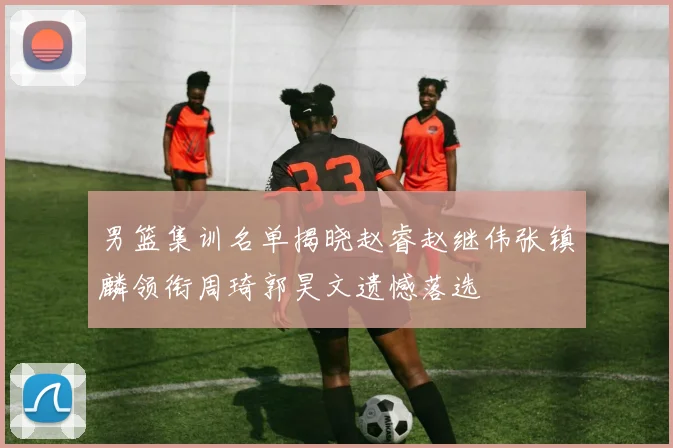 男篮集训名单揭晓赵睿赵继伟张镇麟领衔周琦郭昊文遗憾落选