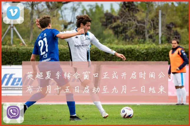英超夏季转会窗口正式开启时间公布六月十五日启动至九月二日结束