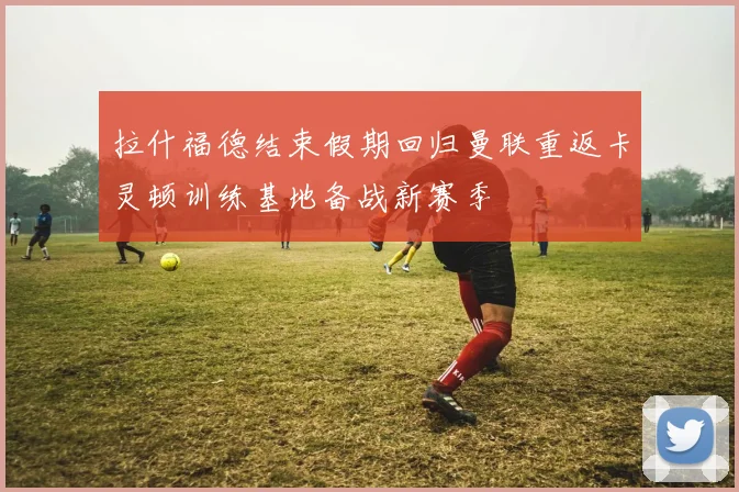 拉什福德结束假期回归曼联重返卡灵顿训练基地备战新赛季