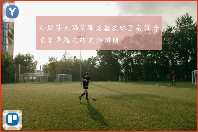 孙颖莎大满贯赛后接发球显著提升女单争冠之路更加明朗