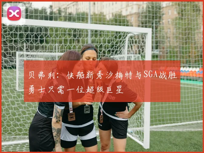 贝弗利：快船新秀沙梅特与SGA战胜勇士只需一位超级巨星